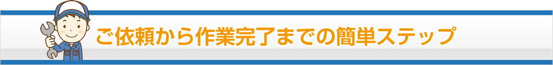 ご依頼から作業完了までの簡単ステップ